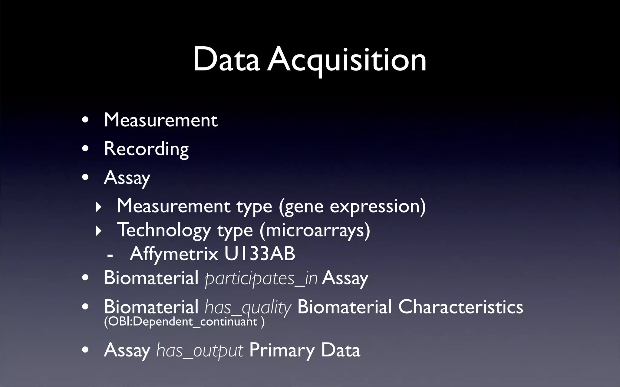 Data Acquisition
• Measurement
• Recording
• Assay
‣ Measurement type (gene expression)
‣ Technology type (microarrays)
- Affymetrix U133AB
• Biomaterial participates_in Assay
• Biomaterial has_quality Biomaterial Characteristics
(OBI:Dependent_continuant )
• Assay has_output Primary Data
 