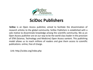 SciDoc Publishers
SciDoc is an Open Access publisher, aimed to facilitate the dissemination of
research articles to the global community. SciDoc Publishers is established with a
sole motive to disseminate knowledge among the scientific community. We as an
Open Access publisher are on our way to be the world class leader in the provision
of STM (Science, Technology and Medicine) Open Access content. This publishing
model allows us to reach millions of readers and give them access to scientific
publications- online, free of charge.
Link: http://scidoc.org/index.php
 