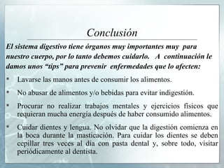 Conclusión El sistema digestivo tiene órganos muy importantes muy  para  nuestro cuerpo, por lo tanto debemos cuidarlo.  A  continuación le  damos unos “tips” para prevenir  enfermedades que lo afecten:  Lavarse las manos antes de consumir los alimentos.  No abusar de alimentos y/o bebidas para evitar indigestión. Procurar no realizar trabajos mentales y ejercicios físicos que requieran mucha energía después de haber consumido alimentos. Cuidar dientes y lengua. No olvidar que la digestión comienza en la boca durante la masticación. Para cuidar los dientes se deben cepillar tres veces al día con pasta dental y, sobre todo, visitar periódicamente al dentista. 