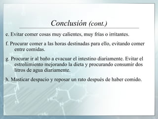 Conclusión  (cont.) e. Evitar comer cosas muy calientes, muy frías o irritantes.  f. Procurar comer a las horas destinadas para ello, evitando comer entre comidas. g. Procurar ir al baño a evacuar el intestino diariamente. Evitar el estreñimiento mejorando la dieta y procurando consumir dos litros de agua diariamente.  h. Masticar despacio y reposar un rato después de haber comido .  