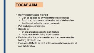 TOGAF ADM
• Highly customizable method
• Can be applied to any enterprise task/change
• Each step has a comprehensive set of deliverables
that is customizable based on needs
• PMI and Agile compatible
• Results in
• an organization-specific architecture
• more reusable building block assets
• Each iteration becomes easier and has more reusable
building blocks to use
• Increases CMM to Level 3 after successful completion of
one full iteration.
 