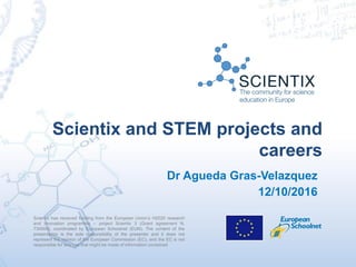 Scientix has received funding from the European Union’s H2020 research
and innovation programme – project Scientix 3 (Grant agreement N.
730009), coordinated by European Schoolnet (EUN). The content of the
presentation is the sole responsibility of the presenter and it does not
represent the opinion of the European Commission (EC), and the EC is not
responsible for any use that might be made of information contained
Scientix and STEM projects and
careers
Dr Agueda Gras-Velazquez
12/10/2016
 