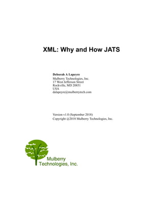 XML: Why and How JATS
Deborah A Lapeyre
Mulberry Technologies, Inc.
17 West Jefferson Street
Rockville, MD 20851
USA
dalapeyre@mulberrytech.com
Version v1.0 (September 2018)
Copyright @2018 Mulberry Technologies, Inc.
 