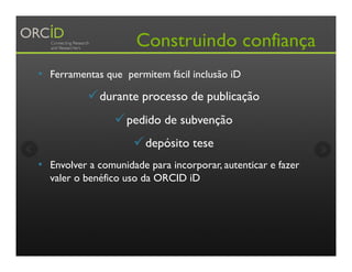 Construindo confiança
•  Ferramentas que permitem fácil inclusão iD
ü durante processo de publicação
ü pedido de subvenção
ü depósito tese
•  Envolver a comunidade para incorporar, autenticar e fazer
valer o benéfico uso da ORCID iD
 