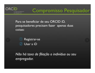 Compromisso Pesquisador
Para se beneficiar de seu ORCID iD,
pesquisadores precisam fazer apenas duas
coisas:
①  Registrar-se
②  Usar a iD
Não há taxa de filiação o indivíduo ou seu
empregador.
 