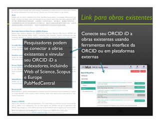 Link para obras existentes
19
Conecte seu ORCID iD a
obras existentes usando
ferramentas na interface da
ORCID ou em plataformas
externas
Pesquisadores podem
se conectar a obras
existentes e vinvular
seu ORCID iD a
indexadores, incluindo
Web of Science, Scopus
e Europe
PubMedCentral
 