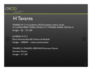 H Tavares
TAVARES, M. C. H.;Cavalheiro, MCH;Cavalheiro, Maria Cecilia
H.T.;CAVALHEIRO, MARIA CECÍLIA H.T.;TAVARES, MARIA CECÍLIA H.
Google – IQ - CV USP
ALMEIDA, M. H.T.
Maria Herminia Brandão Tavares de Almeida
Google – CEBRAP - Lattes (autenticação)
TAVARES, H.;TAVARES, HERMANO;Hermano Tavares
Hermano Tavares
Google – CV USP
3
 