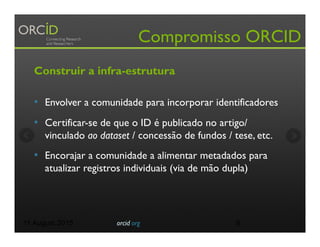 Compromisso ORCID
Construir a infra-estrutura
•  Envolver a comunidade para incorporar identificadores
•  Certificar-se de que o ID é publicado no artigo/
vinculado ao dataset / concessão de fundos / tese, etc.
•  Encorajar a comunidade a alimentar metadados para
atualizar registros individuais (via de mão dupla)
11 August 2015 orcid.org 6
 