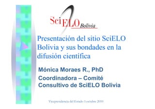 Presentación del sitio SciELO
Bolivia y sus bondades en la
dif ió i tífidifusión científica
Mónica Moraes R., PhD
Coordinadora – ComitéCoordinadora Comité
Consultivo de SciELO Bolivia
Vicepresidencia del Estado 1.octubre 2010
 