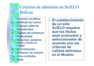 Criterios de admisión en SciELO
Bolivia
1 C á t i tífi1. Carácter científico
2. Arbitraje por pares
3 Consejo editorial
• El establecimiento
de un sitio3. Consejo editorial
4. Periodicidad
5 Tiempo de existencia
SciELO requiere
que los títulos5. Tiempo de existencia
6. Puntualidad
7. Resumen, palabras
q
sean evaluados y
seleccionados de7. Resumen, palabras
clave y título en
inglés
seleccionados de
acuerdo con los
criterios de
8. Normalización
9. Afiliación de autores
10 Cit ibid
criterios de
calidad definidos
en el Modelo10. Citas recibidas
11. ISSN
en el Modelo
 