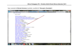 Oficina Pedagógica TIC – Periódico SciELO Brasil (Silvana Salomão) 2011


Veja o exemplo de Ciências Humanas (o periódico escolhido foi “Educação e Sociedade”)
 