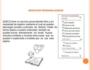 SERVICIOS PERSONALIZADOS



SciELO tiene un servicio personalizado libre y sin
necesidad de registro mediante el cual se pueden
descargar revistas o artículos de distinta índole de
forma rápida a nuestro ordenador, también se
pueden enviar directamente vía email, buscar
artículos similares y muchas otras cosas que se
pueden ir explorando a medida que se usa esta
página.
 
