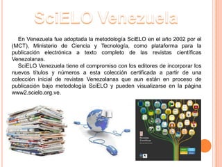 En Venezuela fue adoptada la metodología SciELO en el año 2002 por el
(MCT), Ministerio de Ciencia y Tecnología, como plataforma para la
publicación electrónica a texto completo de las revistas científicas
Venezolanas.
  SciELO Venezuela tiene el compromiso con los editores de incorporar los
nuevos títulos y números a esta colección certificada a partir de una
colección inicial de revistas Venezolanas que aun están en proceso de
publicación bajo metodología SciELO y pueden visualizarse en la página
www2.scielo.org.ve.
 
