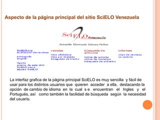 Aspecto de la página principal del sitio SciELO Venezuela




  La interfaz grafica de la página principal SciELO es muy sencilla y fácil de
  usar para los distintos usuarios que quieren acceder a ella, destacando la
  opción de cambio de idioma en la cual s e encuentran el Ingles y el
  Portugués, así como también la facilidad de búsqueda según la necesidad
  del usuario.
 