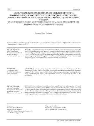 - 86 -                                                                                                                Erdtmann BK

           GERENCIAMENTO DOS RESÍDUOS DE SERVIÇO DE SAÚDE:
        BIOSSEGURANÇA E O CONTROLE DAS INFECÇÕES HOSPITALARES
    HEALTH SERVICE’S RESIDUE MANAGEMENT: BIOSAFETY AND THE CONTROL OF HOSPITAL
                                     INFECTION
    LA ADMINISTRACIÓN DE LOS RESIDUOS DEL SERVICIO DE LA SALUD: BIOSEGURIDAD Y EL
                      CONTROL DE LAS INFECCIONES HOSPITALARIAS




                                                  Bernadette Kreutz Erdtmann1




1
    Enfermeira. Mestre em Enfermagem. Especialista em Biossegurança. Membro do Grupo de Estudos de História do Conhecimento de
    Enfermagem (GEPADES)/UFSC.


PALAVRAS-CHAVE:                 RESUMO: Este estudo tem como objetivo fazer uma reflexão sobre a Biossegurança e o controle das
Infecção hospitalar.            infecções hospitalares através do Plano de Gerenciamento dos Resíduos de Serviço de Saúde – PGRSS,
Biossegurança. Resíduos de      numa abordagem enfocada no gerenciamento ecológico para os gestores de instituições de saúde.
serviços de saúde.              Destaca a importância da Biossegurança para o administrador contemporâneo, quando o mesmo con-
Gerenciamento de segurança.     templa sua preocupação também para o cuidado com o habitat natural, biológico, físico e social,
                                assegurando, assim, a sustentabilidade de sua empresa e a do meio ambiente.




KEY WORDS:                      ABSTRACT: The objective of this study is to provide reflection about the Health Service’s Residues
Hospital infections.            Management Program’s – PGRSS’ – Bio-safety, centered on ecological management for health institution’s
Biosafety. Cross infection.     managers. It shows us how important Bio-safety is to the contemporary manager, as he/she takes care
Safety mangement.               of the natural, biological, physical and social habitat, assuring its company and the safety of the
                                environment.




PALABRAS CLAVE:                 RESUMEN: Este estudio tiene como objetivo hacer una reflexión sobre la Bioseguridad y el control
Infección hospitalaria.         de las infecciones hospitalarias a través del Plan de Gerenciamento de los Residuos del Servicio de Salud
Bioseguridade. Residuos de      – PGRSS, en un abordage con base en el gerenciamento ecológico para los gestores de las instituciones
servicios de hospitales.        de salud. Destaca la importancia de la Bioseguridad para el administrador contemporáneo, cuando el
Administración de seguridad.    mismo, contempla su preocupación también para el cuidado con el habitat natural, biológico, físico y
                                social, asegurando así, la sustentabilidad de su empresa y del medio ambiente.




.
Endereço:                                                            Artigo original: reflexão
Bernadete Kreutz Erdtmann                                            Recebido em: 15 de setembro de 2003
Rua Euclides da Cunha, s/n                                           Aprovação final: 12 de fevereiro de 2004
89887 000 - Centro Comunitário, Palmitos, SC
E-mail: bekreutz@pop.com.br




                                                                                           Texto Contexto Enferm 2004; 13(n.esp):86-93.
 