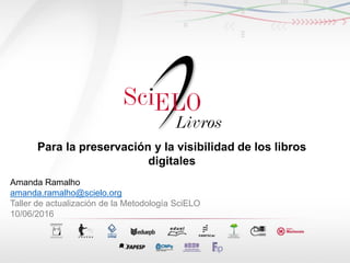 Para la preservación y la visibilidad de los libros
digitales
Amanda Ramalho
amanda.ramalho@scielo.org
Taller de actualización de la Metodología SciELO
10/06/2016
 