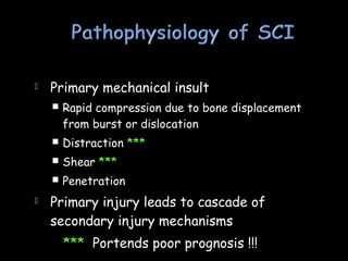  Primary mechanical insult
 Rapid compression due to bone displacement
from burst or dislocation
 Distraction ***
 Shear ***
 Penetration
 Primary injury leads to cascade of
secondary injury mechanisms
*** Portends poor prognosis !!!
 