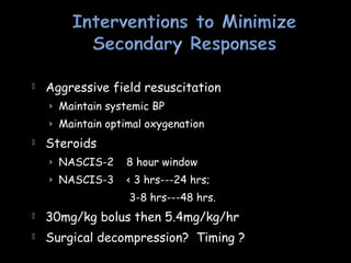  Aggressive field resuscitation
› Maintain systemic BP
› Maintain optimal oxygenation
 Steroids
› NASCIS-2 8 hour window
› NASCIS-3 < 3 hrs---24 hrs;
3-8 hrs---48 hrs.
 30mg/kg bolus then 5.4mg/kg/hr
 Surgical decompression? Timing ?
 
