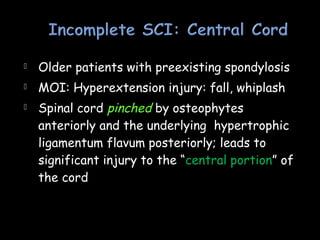  Older patients with preexisting spondylosis
 MOI: Hyperextension injury: fall, whiplash
 Spinal cord pinched by osteophytes
anteriorly and the underlying hypertrophic
ligamentum flavum posteriorly; leads to
significant injury to the “central portion” of
the cord
 