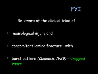 Be aware of the clinical triad of
 neurological injury and
 concomitant lamina fracture with
 burst pattern (Cammisa, 1989)---trapped
roots
 