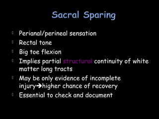  Perianal/perineal sensation
 Rectal tone
 Big toe flexion
 Implies partial structural continuity of white
matter long tracts
 May be only evidence of incomplete
injuryhigher chance of recovery
 Essential to check and document
 