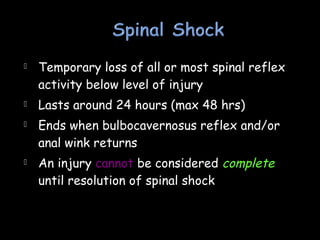  Temporary loss of all or most spinal reflex
activity below level of injury
 Lasts around 24 hours (max 48 hrs)
 Ends when bulbocavernosus reflex and/or
anal wink returns
 An injury cannot be considered complete
until resolution of spinal shock
 