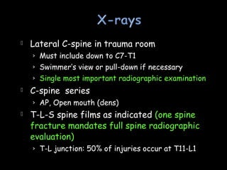  Lateral C-spine in trauma room
› Must include down to C7-T1
› Swimmer’s view or pull-down if necessary
› Single most important radiographic examination
 C-spine series
› AP, Open mouth (dens)
 T-L-S spine films as indicated (one spine
fracture mandates full spine radiographic
evaluation)
› T-L junction: 50% of injuries occur at T11-L1
 