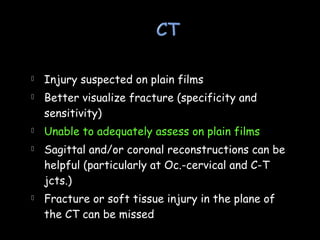  Injury suspected on plain films
 Better visualize fracture (specificity and
sensitivity)
 Unable to adequately assess on plain films
 Sagittal and/or coronal reconstructions can be
helpful (particularly at Oc.-cervical and C-T
jcts.)
 Fracture or soft tissue injury in the plane of
the CT can be missed
 