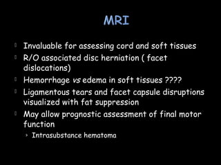  Invaluable for assessing cord and soft tissues
 R/O associated disc herniation ( facet
dislocations)
 Hemorrhage vs edema in soft tissues ????
 Ligamentous tears and facet capsule disruptions
visualized with fat suppression
 May allow prognostic assessment of final motor
function
› Intrasubstance hematoma
 