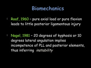  Roaf, 1960 – pure axial load or pure flexion
leads to little posterior ligamentous injury
 Nagel, 1981 – 20 degrees of kyphosis or 10
degrees lateral angulation implies
incompetence of PLL and posterior elements,
thus inferring instability
 