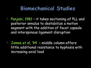  Panjabi, 1981 – it takes sectioning of PLL and
posterior annulus to destabilize a motion
segment with the addition of facet capsule
and interspinous ligament disruption
 James et al, ’94 – middle column offers
little additional resistance to kyphosis with
increasing axial load
 