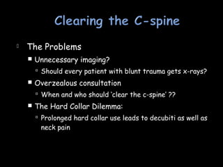  The Problems
 Unnecessary imaging?
 Should every patient with blunt trauma gets x-rays?
 Overzealous consultation
 When and who should ‘clear the c-spine’ ??
 The Hard Collar Dilemma:
 Prolonged hard collar use leads to decubiti as well as
neck pain
 