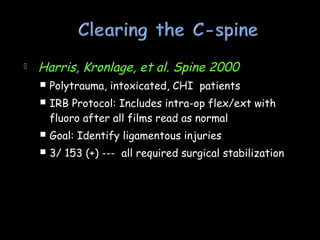  Harris, Kronlage, et al. Spine 2000
 Polytrauma, intoxicated, CHI patients
 IRB Protocol: Includes intra-op flex/ext with
fluoro after all films read as normal
 Goal: Identify ligamentous injuries
 3/ 153 (+) --- all required surgical stabilization
 
