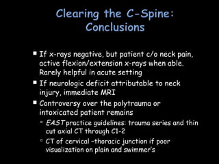  If x-rays negative, but patient c/o neck pain,
active flexion/extension x-rays when able.
Rarely helpful in acute setting
 If neurologic deficit attributable to neck
injury, immediate MRI
 Controversy over the polytrauma or
intoxicated patient remains
 EAST practice guidelines: trauma series and thin
cut axial CT through C1-2
 CT of cervical –thoracic junction if poor
visualization on plain and swimmer’s
 