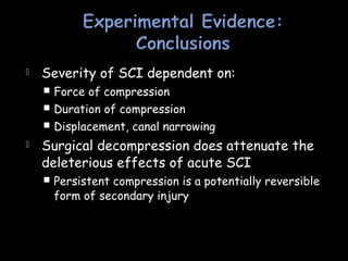 Severity of SCI dependent on:
 Force of compression
 Duration of compression
 Displacement, canal narrowing
 Surgical decompression does attenuate the
deleterious effects of acute SCI
 Persistent compression is a potentially reversible
form of secondary injury
 