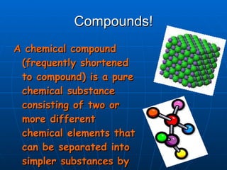 Compounds! A chemical compound (frequently shortened to compound) is a pure chemical substance consisting of two or more different chemical elements that can be separated into simpler substances by chemical reactions. 