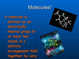 Molecules! A molecule is defined as an electrically neutral group of at least two atoms in a definite arrangement held together by very strong (covalent) chemical bonds. 