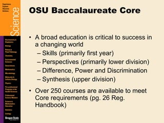 A broad education is critical to success in a changing world Skills (primarily first year) Perspectives (primarily lower division) Difference, Power and Discrimination Synthesis (upper division) Over 250 courses are available to meet Core requirements (pg. 26 Reg. Handbook) OSU Baccalaureate Core 