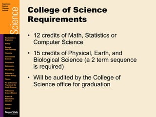 12 credits of Math, Statistics or Computer Science 15 credits of Physical, Earth, and Biological Science (a 2 term sequence is required) Will be audited by the College of Science office for graduation College of Science Requirements 