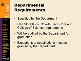 Specified by the Department Can “double count” with Bacc Core and College of Science requirements Will be audited by the Department for graduation Exceptions or substitutions must be granted by the Department Departmental Requirements 