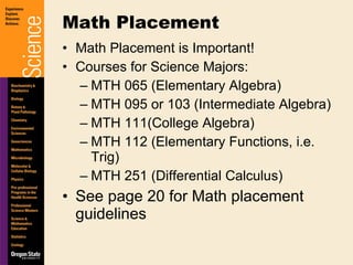 Math Placement is Important! Courses for Science Majors: MTH 065 (Elementary Algebra) MTH 095 or 103 (Intermediate Algebra) MTH 111(College Algebra) MTH 112 (Elementary Functions, i.e. Trig) MTH 251 (Differential Calculus) See page 20 for Math placement guidelines Math Placement 