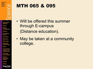 Will be offered this summer through E-campus  (Distance education). May be taken at a community college. MTH 065 & 095 
