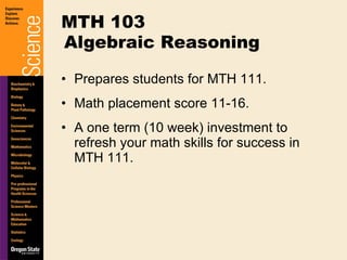 Prepares students for MTH 111. Math placement score 11-16. A one term (10 week) investment to refresh your math skills for success in MTH 111. MTH 103 Algebraic Reasoning 