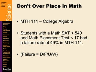 MTH 111 – College Algebra Students with a Math SAT < 540 and Math Placement Test < 17 had a failure rate of 49% in MTH 111. (Failure = D/F/U/W) Don’t Over Place in Math 