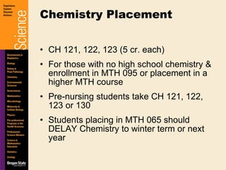 CH 121, 122, 123 (5 cr. each) For those with no high school chemistry & enrollment in MTH 095 or placement in a higher MTH course Pre-nursing students take CH 121, 122, 123 or 130 Students placing in MTH 065 should DELAY Chemistry to winter term or next year Chemistry Placement 
