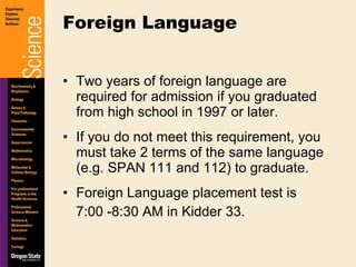 Two years of foreign language are required for admission if you graduated from high school in 1997 or later. If you do not meet this requirement, you must take 2 terms of the same language (e.g. SPAN 111 and 112) to graduate. Foreign Language placement test is  7:00 -8:30 AM in Kidder 33. Foreign Language 