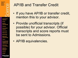 If you have AP/IB or transfer credit, mention this to your advisor. Provide unofficial transcripts (if possible) for your advisor. Official transcripts and score reports must be sent to Admissions. AP/IB equivalencies. AP/IB and Transfer Credit 