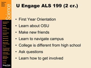 First Year Orientation Learn about OSU Make new friends Learn to navigate campus College is different from high school Ask questions Learn how to get involved U Engage ALS 199 (2 cr.) 