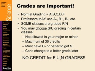 Normal Grading = A,B,C,D,F Professors MAY use A-, B+, B-, etc. SOME classes are graded P/N You may  choose  S/U grading in certain classes: Not allowed in your major or minor Maximum of 36 credits Must have C- or better to get S Can’t change to a letter grade later NO CREDIT for F,U,N GRADES!! Grades are Important! 
