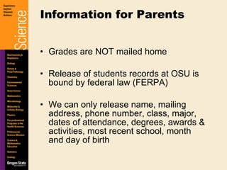 Grades are NOT mailed home Release of students records at OSU is bound by federal law (FERPA) We can only release name, mailing address, phone number, class, major, dates of attendance, degrees, awards & activities, most recent school, month and day of birth Information for Parents 